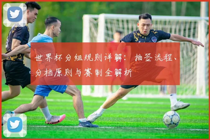 世界杯分组规则详解：抽签流程、分档原则与赛制全解析